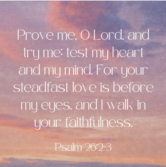 prove me, O Lord and try me; test my heart and my mind. For your steadfast love is before my eyes and I walk in your faithfulness." Psalm 26:2-3. Bible Verse, Psalms BIble verse..