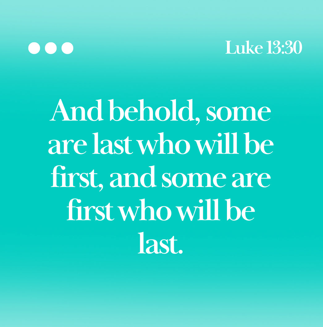 Luke 13:30 Bible Verse “  And behold, some are last who will be first, and some are first who will be last.”