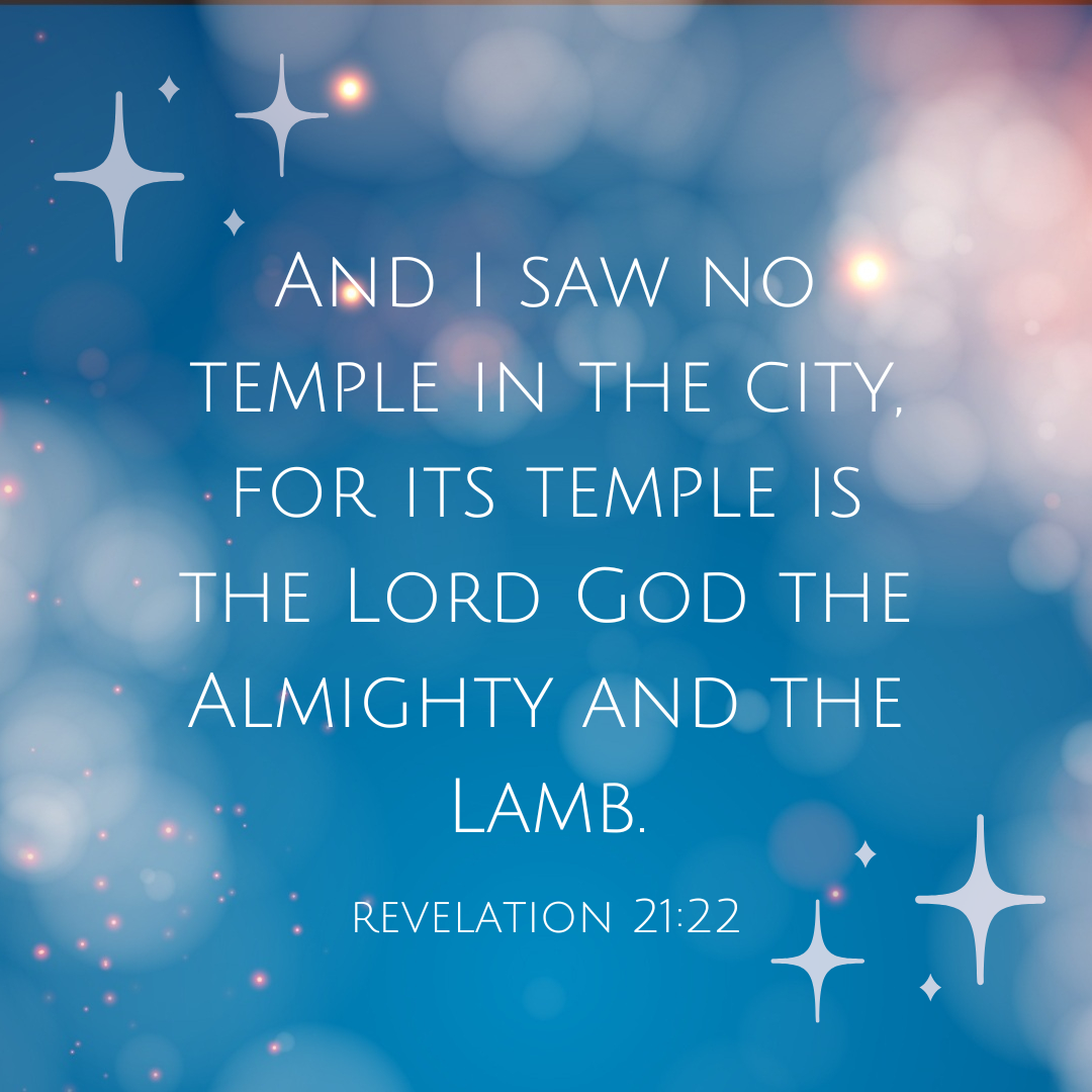 Revelation 21:22 Bible Verse, “and I saw no temple in the city, for its temple is the Lord God the almighty and the Lamb.”