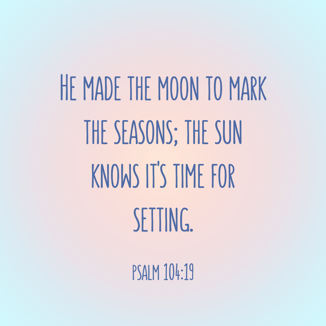 Psalm 104:19 Bible Verse “He made the moon to mark the seasons, the sun knows its time for setting.